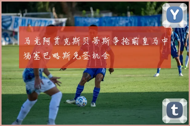 马竞阿贾克斯贝蒂斯争抢前皇马中场塞巴略斯免签机会