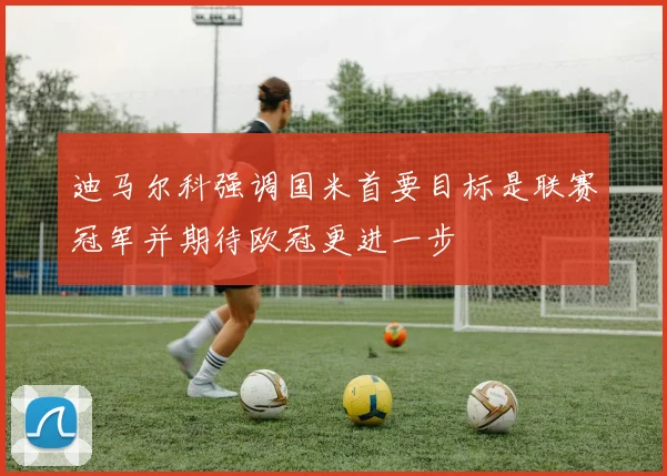 迪马尔科强调国米首要目标是联赛冠军并期待欧冠更进一步