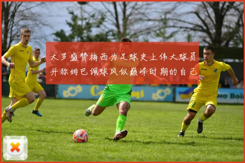 大罗盛赞梅西为足球史上伟大球员并称姆巴佩球风似巅峰时期的自己