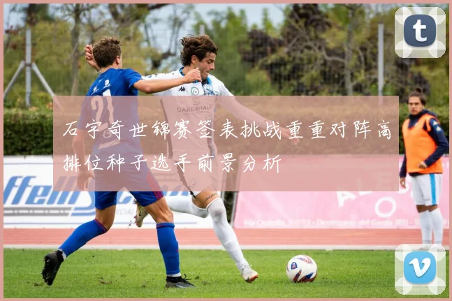 石宇奇世锦赛签表挑战重重对阵高排位种子选手前景分析
