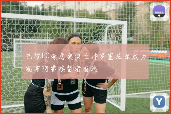 巴黎FC考虑更换主帅罗塞尼尔成为孔布阿雷接替者首选