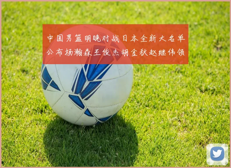 中国男篮明晚对战日本全新大名单公布杨瀚森王俊杰胡金秋赵继伟领衔出战
