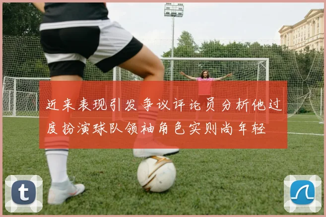 近来表现引发争议评论员分析他过度扮演球队领袖角色实则尚年轻