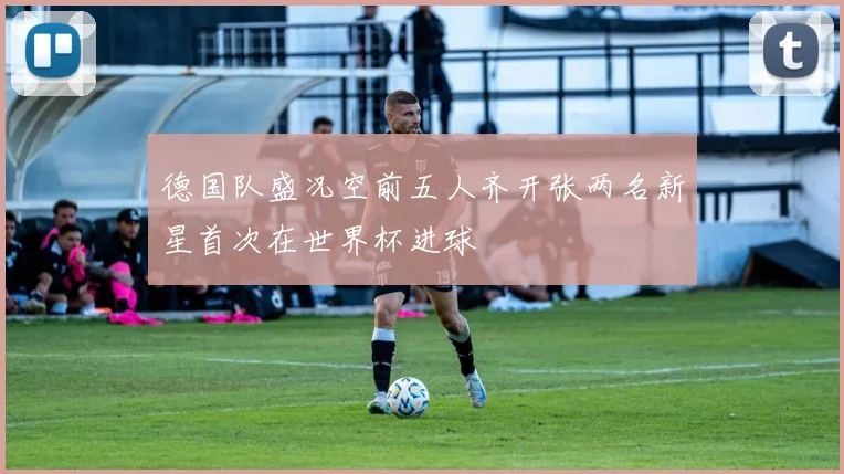 德国队盛况空前五人齐开张两名新星首次在世界杯进球