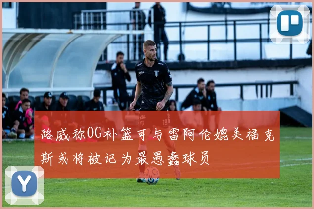 路威称OG补篮可与雷阿伦媲美福克斯或将被记为最愚蠢球员