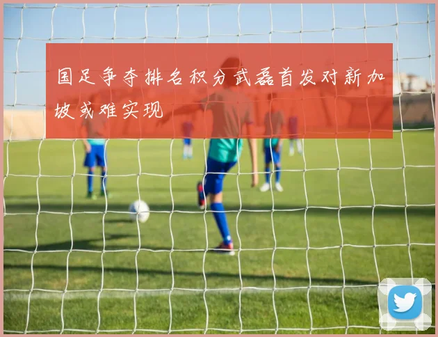 国足争夺排名积分武磊首发对新加坡或难实现