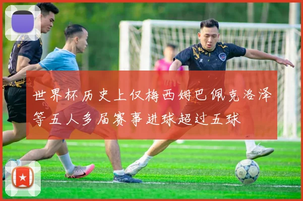世界杯历史上仅梅西姆巴佩克洛泽等五人多届赛事进球超过五球