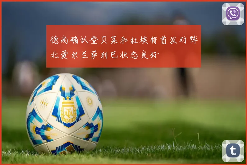德尚确认登贝莱和杜埃将首发对阵北爱尔兰萨利巴状态良好