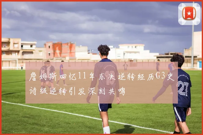 詹姆斯回忆11年东决逆转经历G3史诗级逆转引发深刻共鸣