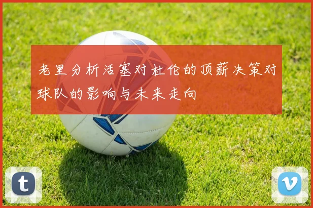 老里分析活塞对杜伦的顶薪决策对球队的影响与未来走向