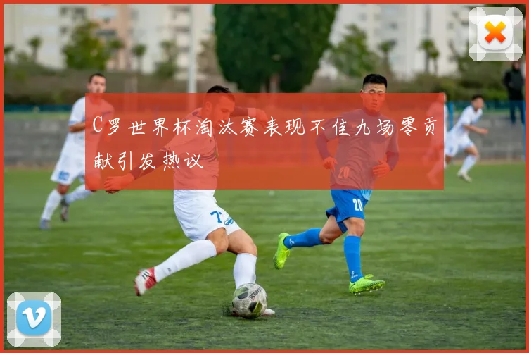 C罗世界杯淘汰赛表现不佳九场零贡献引发热议