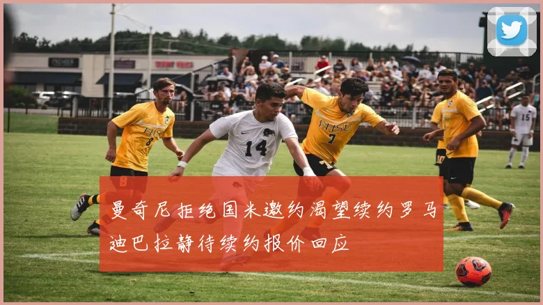 曼奇尼拒绝国米邀约渴望续约罗马迪巴拉静待续约报价回应